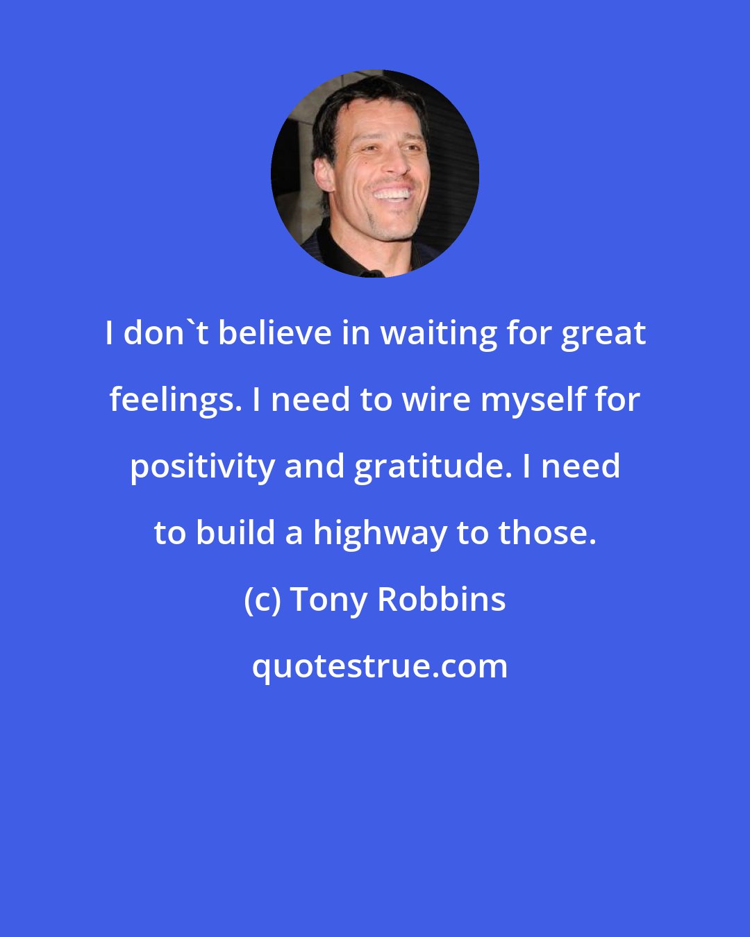 Tony Robbins: I don't believe in waiting for great feelings. I need to wire myself for positivity and gratitude. I need to build a highway to those.