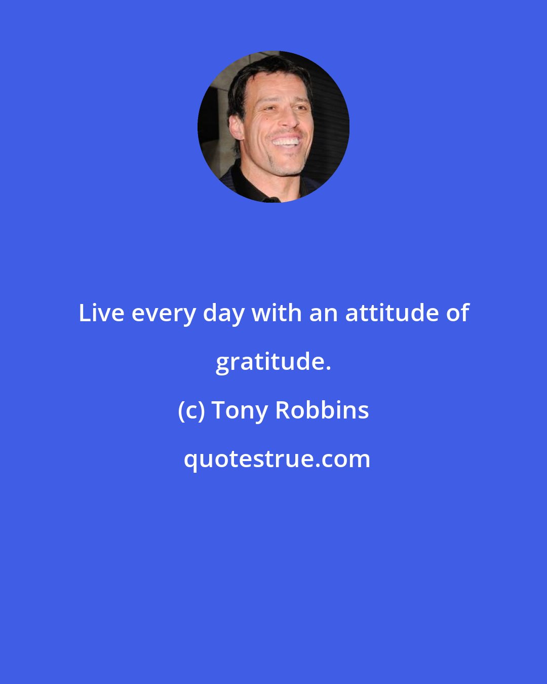 Tony Robbins: Live every day with an attitude of gratitude.