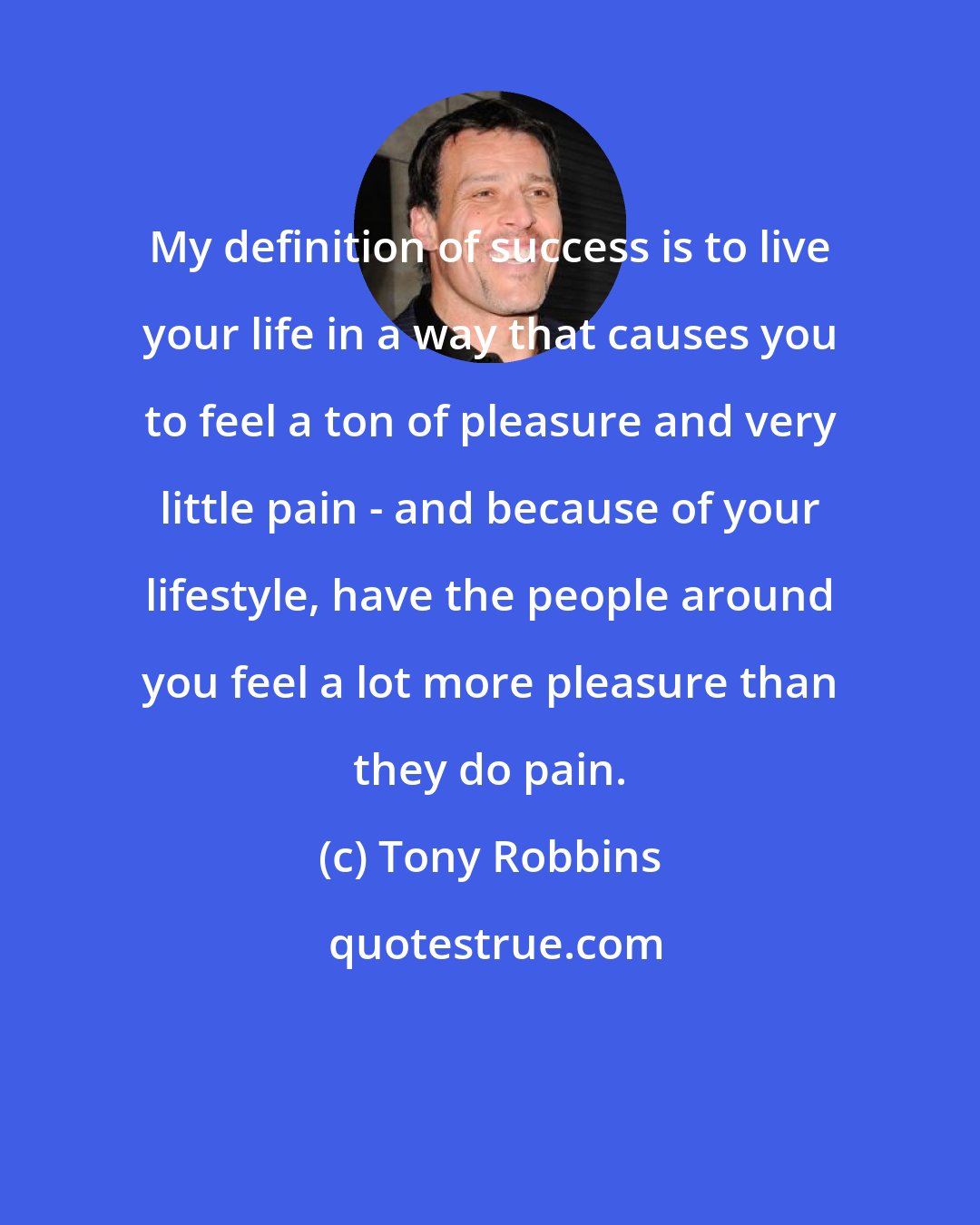 Tony Robbins: My definition of success is to live your life in a way that causes you to feel a ton of pleasure and very little pain - and because of your lifestyle, have the people around you feel a lot more pleasure than they do pain.