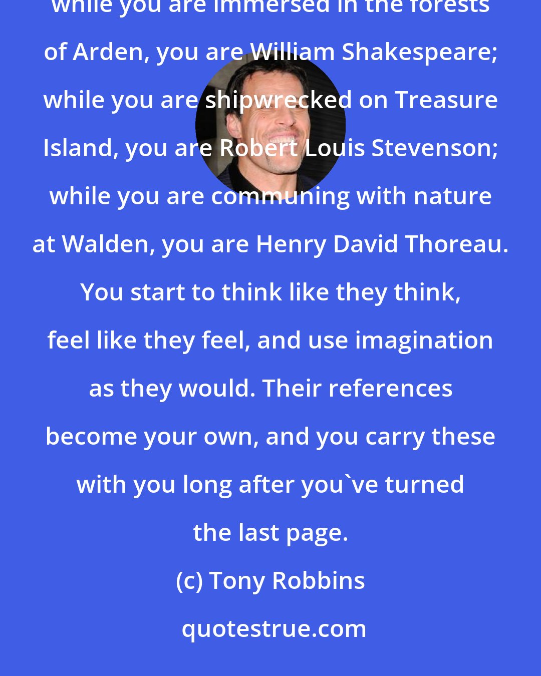 Tony Robbins: The power of reading a great book is that you start thinking like the author. For those magical moments while you are immersed in the forests of Arden, you are William Shakespeare; while you are shipwrecked on Treasure Island, you are Robert Louis Stevenson; while you are communing with nature at Walden, you are Henry David Thoreau. You start to think like they think, feel like they feel, and use imagination as they would. Their references become your own, and you carry these with you long after you've turned the last page.