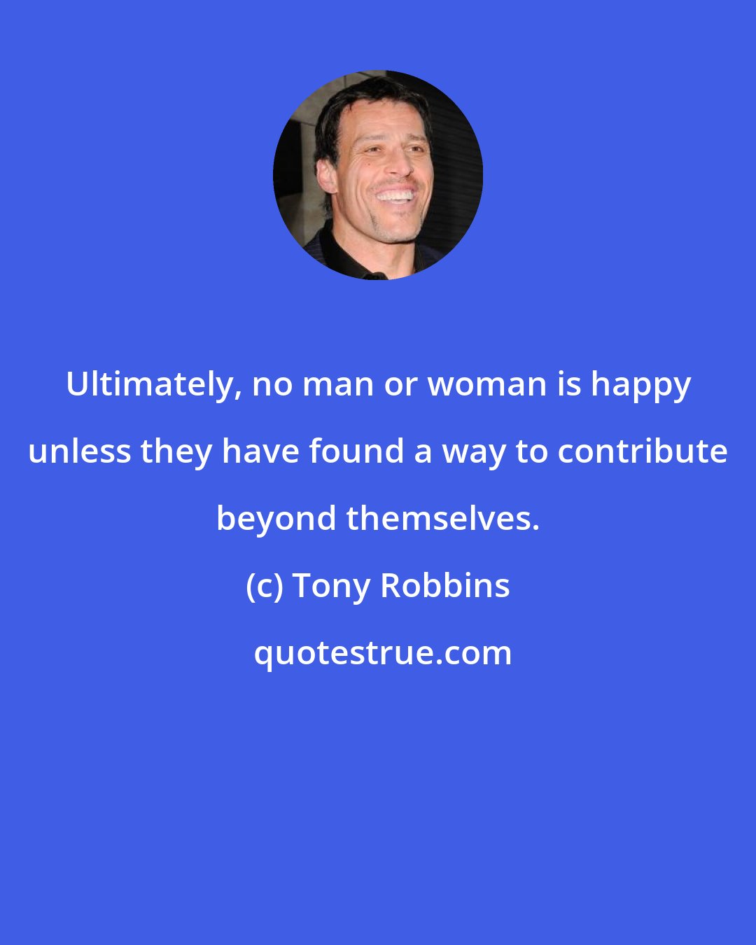 Tony Robbins: Ultimately, no man or woman is happy unless they have found a way to contribute beyond themselves.