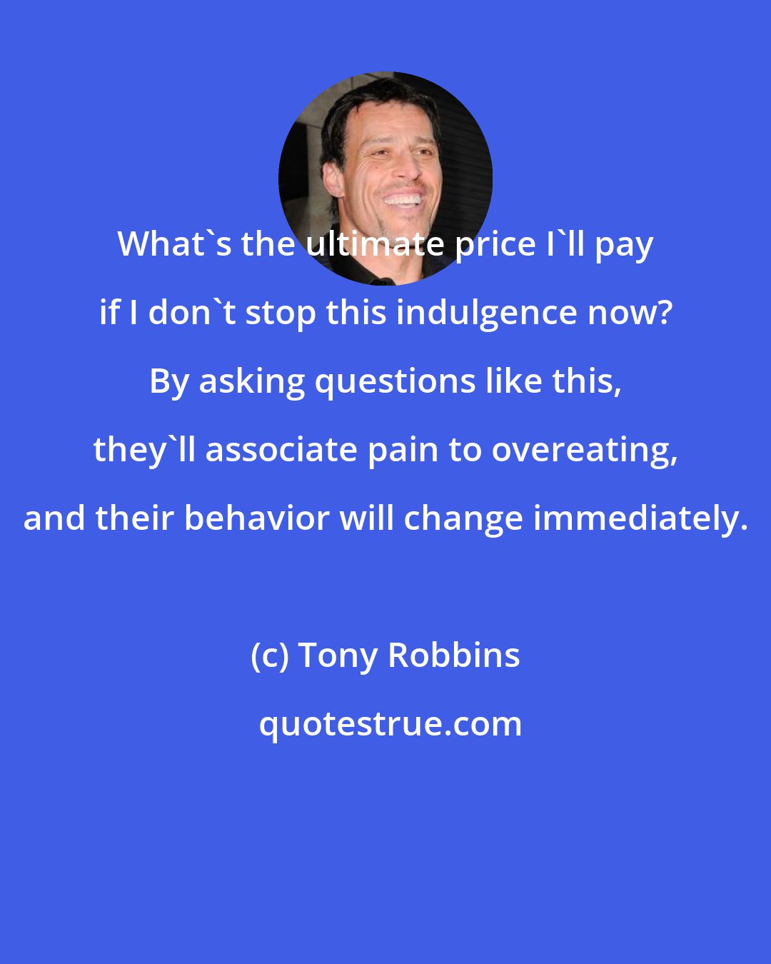 Tony Robbins: What's the ultimate price I'll pay if I don't stop this indulgence now? By asking questions like this, they'll associate pain to overeating, and their behavior will change immediately.