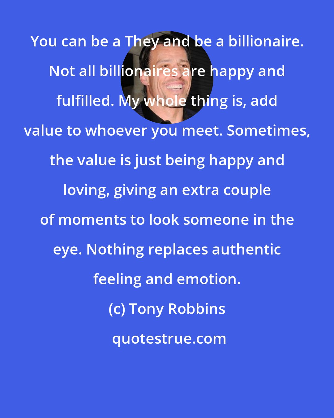 Tony Robbins: You can be a They and be a billionaire. Not all billionaires are happy and fulfilled. My whole thing is, add value to whoever you meet. Sometimes, the value is just being happy and loving, giving an extra couple of moments to look someone in the eye. Nothing replaces authentic feeling and emotion.