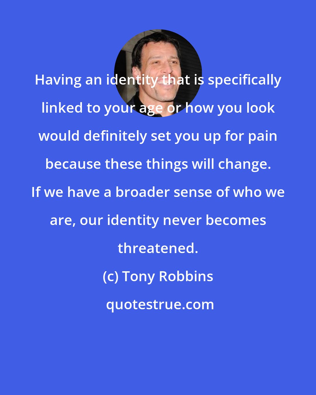 Tony Robbins: Having an identity that is specifically linked to your age or how you look would definitely set you up for pain because these things will change. If we have a broader sense of who we are, our identity never becomes threatened.