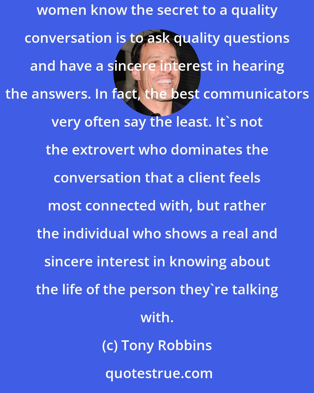 Tony Robbins: I think the most important key to quality communication and interaction is developing an interest in the person you`re talking with. Most women know the secret to a quality conversation is to ask quality questions and have a sincere interest in hearing the answers. In fact, the best communicators very often say the least. It`s not the extrovert who dominates the conversation that a client feels most connected with, but rather the individual who shows a real and sincere interest in knowing about the life of the person they`re talking with.