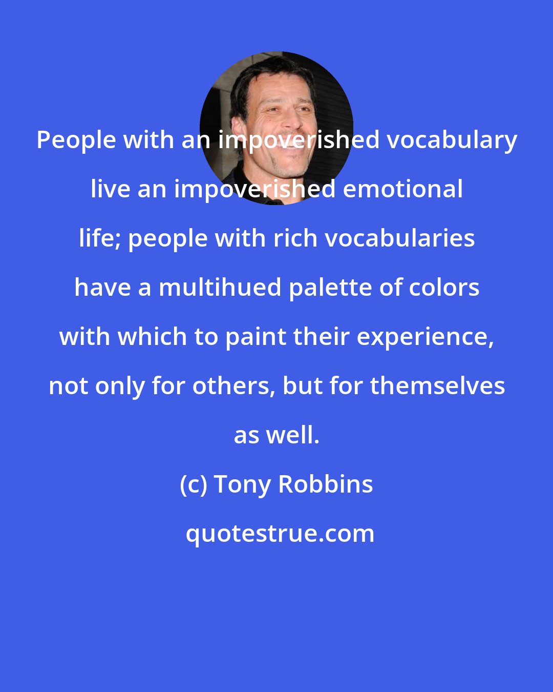 Tony Robbins: People with an impoverished vocabulary live an impoverished emotional life; people with rich vocabularies have a multihued palette of colors with which to paint their experience, not only for others, but for themselves as well.