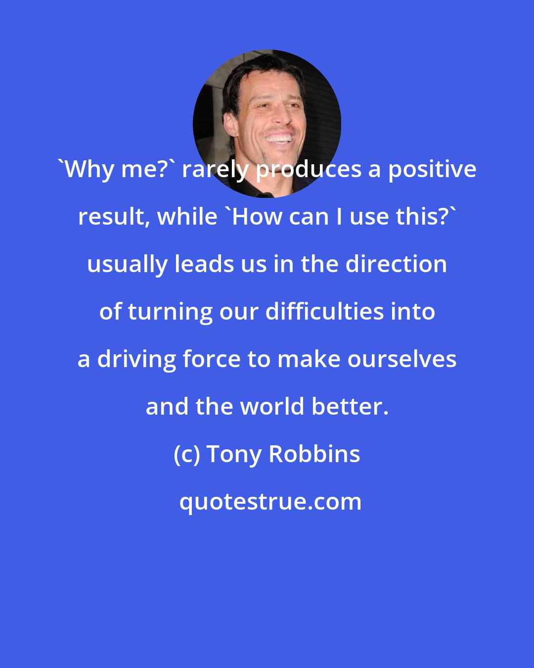 Tony Robbins: 'Why me?' rarely produces a positive result, while 'How can I use this?' usually leads us in the direction of turning our difficulties into a driving force to make ourselves and the world better.