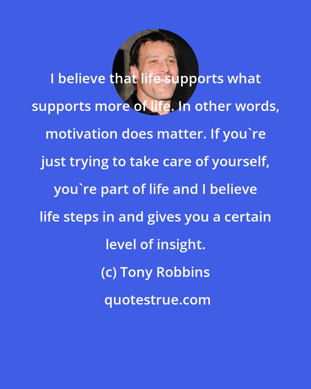 Tony Robbins: I believe that life supports what supports more of life. In other words, motivation does matter. If you're just trying to take care of yourself, you're part of life and I believe life steps in and gives you a certain level of insight.