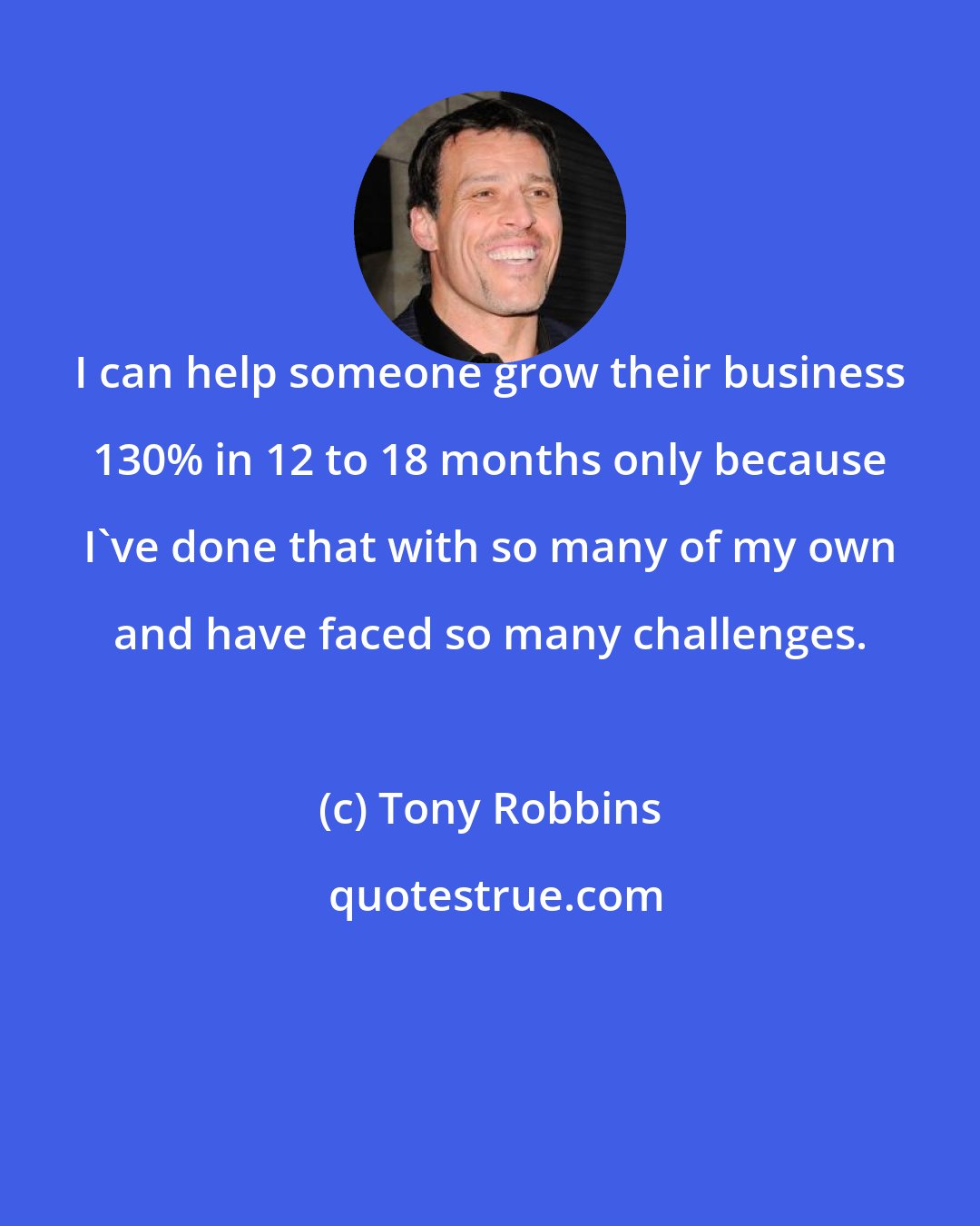 Tony Robbins: I can help someone grow their business 130% in 12 to 18 months only because I've done that with so many of my own and have faced so many challenges.