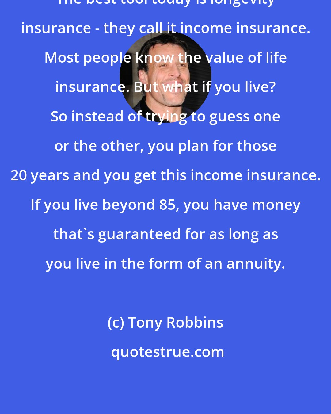Tony Robbins: The best tool today is longevity insurance - they call it income insurance. Most people know the value of life insurance. But what if you live? So instead of trying to guess one or the other, you plan for those 20 years and you get this income insurance. If you live beyond 85, you have money that's guaranteed for as long as you live in the form of an annuity.