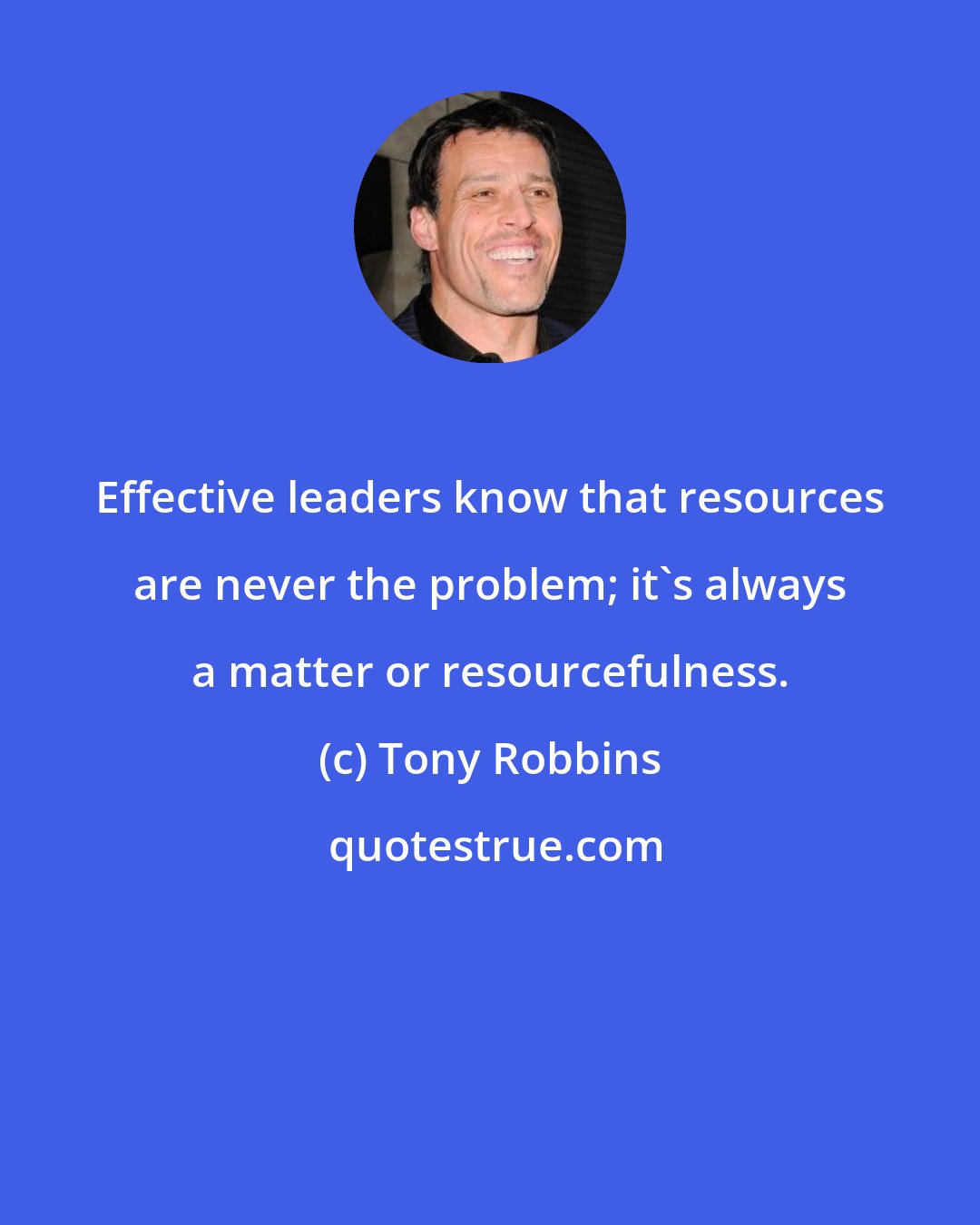 Tony Robbins: Effective leaders know that resources are never the problem; it's always a matter or resourcefulness.