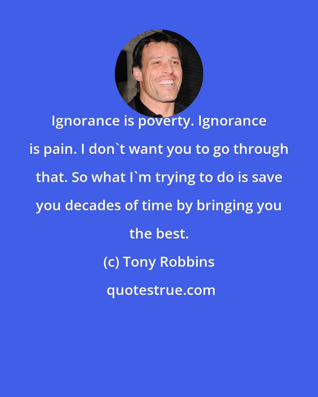 Tony Robbins: Ignorance is poverty. Ignorance is pain. I don't want you to go through that. So what I'm trying to do is save you decades of time by bringing you the best.