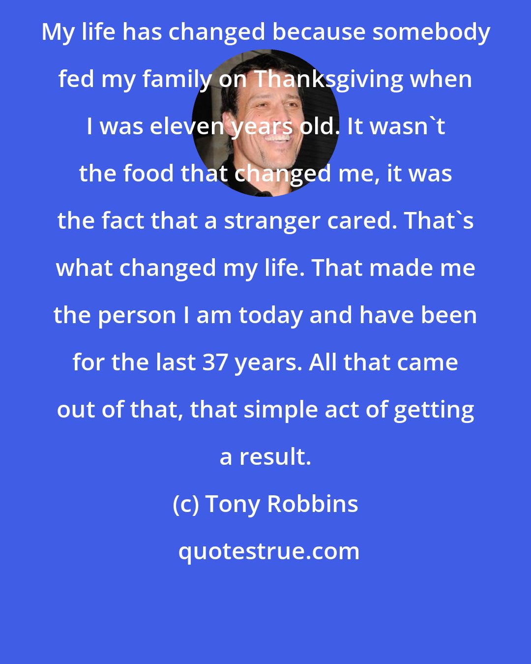 Tony Robbins: My life has changed because somebody fed my family on Thanksgiving when I was eleven years old. It wasn't the food that changed me, it was the fact that a stranger cared. That's what changed my life. That made me the person I am today and have been for the last 37 years. All that came out of that, that simple act of getting a result.