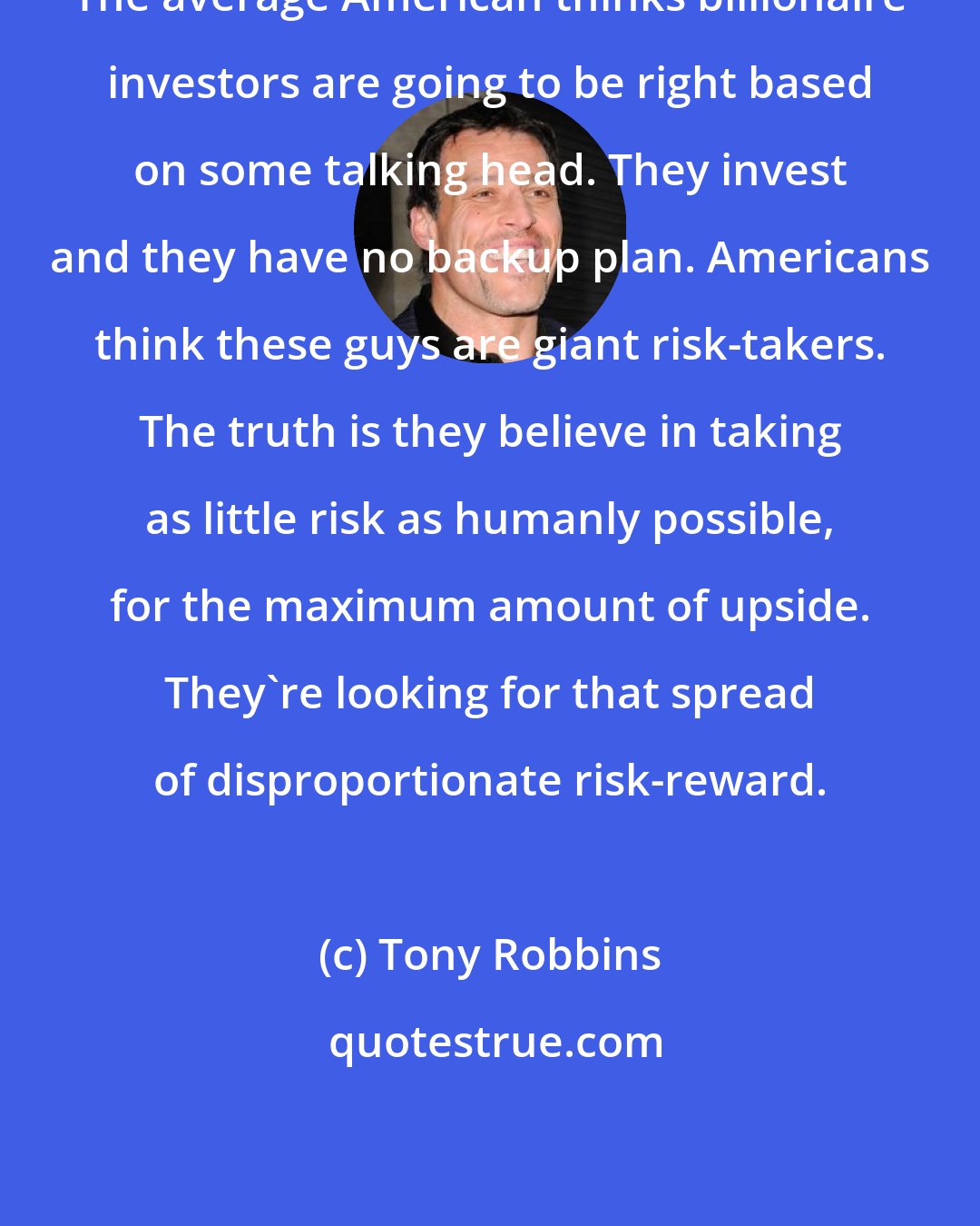 Tony Robbins: The average American thinks billionaire investors are going to be right based on some talking head. They invest and they have no backup plan. Americans think these guys are giant risk-takers. The truth is they believe in taking as little risk as humanly possible, for the maximum amount of upside. They're looking for that spread of disproportionate risk-reward.