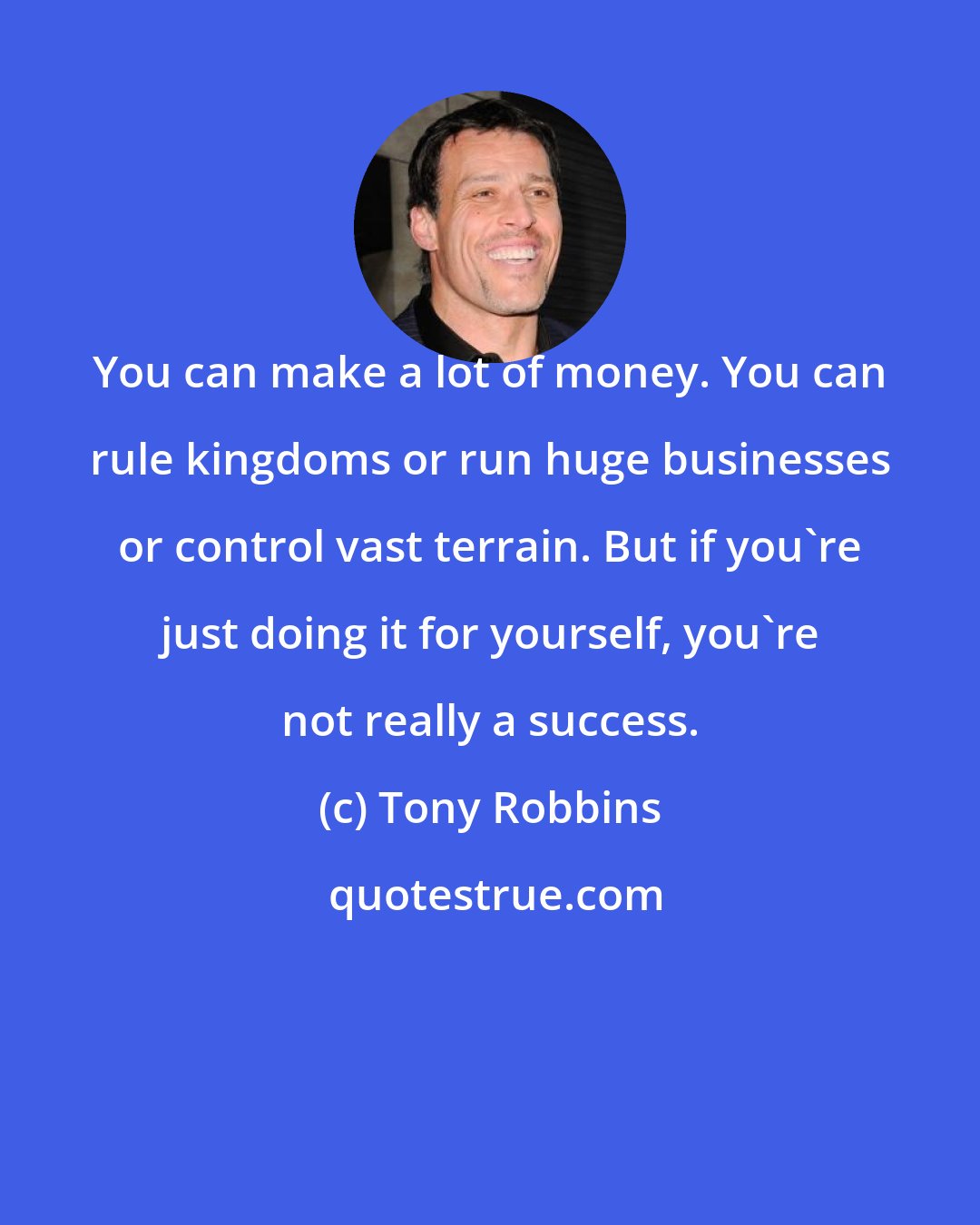 Tony Robbins: You can make a lot of money. You can rule kingdoms or run huge businesses or control vast terrain. But if you're just doing it for yourself, you're not really a success.