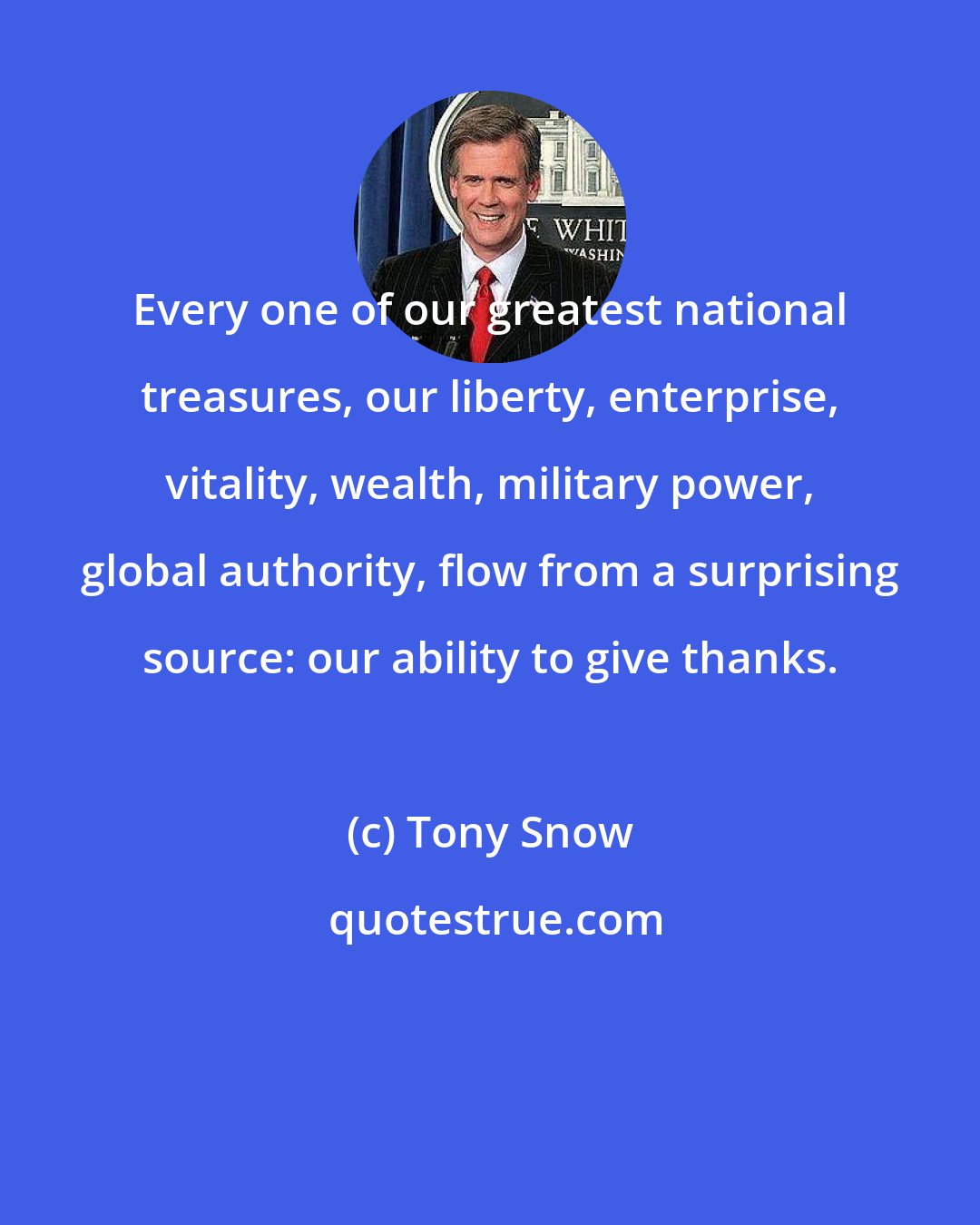 Tony Snow: Every one of our greatest national treasures, our liberty, enterprise, vitality, wealth, military power, global authority, flow from a surprising source: our ability to give thanks.
