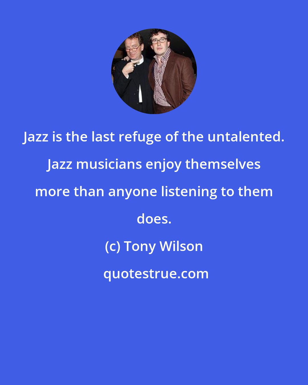 Tony Wilson: Jazz is the last refuge of the untalented. Jazz musicians enjoy themselves more than anyone listening to them does.