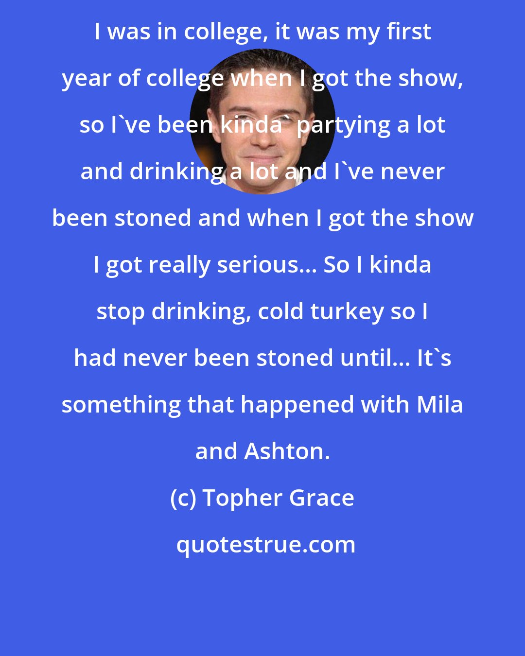 Topher Grace: I was in college, it was my first year of college when I got the show, so I've been kinda' partying a lot and drinking a lot and I've never been stoned and when I got the show I got really serious... So I kinda stop drinking, cold turkey so I had never been stoned until... It's something that happened with Mila and Ashton.