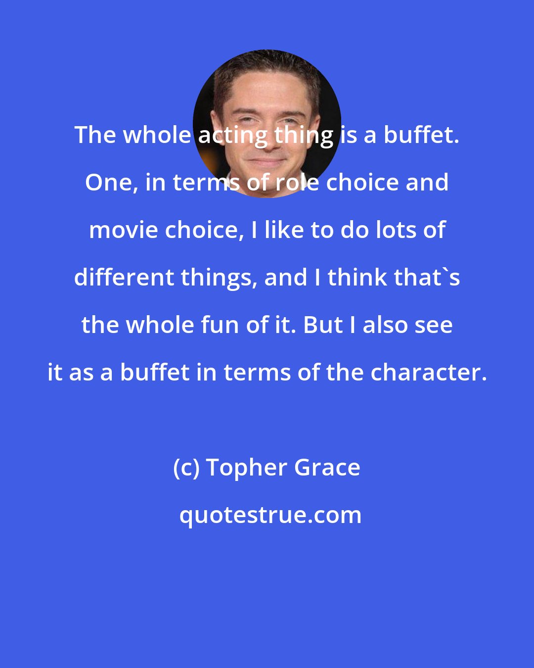 Topher Grace: The whole acting thing is a buffet. One, in terms of role choice and movie choice, I like to do lots of different things, and I think that's the whole fun of it. But I also see it as a buffet in terms of the character.