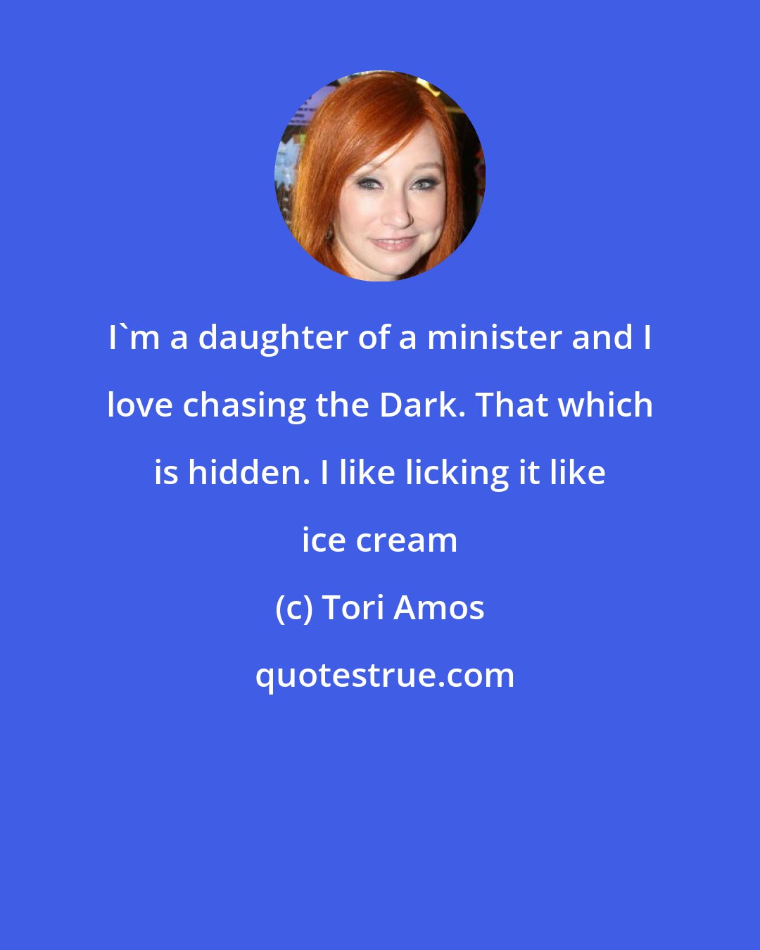 Tori Amos: I'm a daughter of a minister and I love chasing the Dark. That which is hidden. I like licking it like ice cream