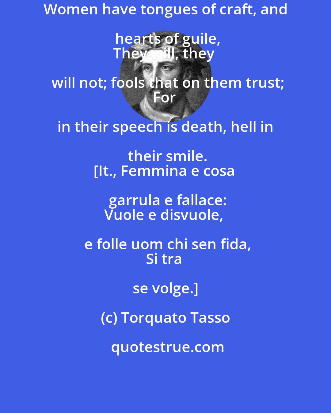 Torquato Tasso: Women have tongues of craft, and hearts of guile,
They will, they will not; fools that on them trust;
For in their speech is death, hell in their smile.
[It., Femmina e cosa garrula e fallace:
Vuole e disvuole, e folle uom chi sen fida,
Si tra se volge.]