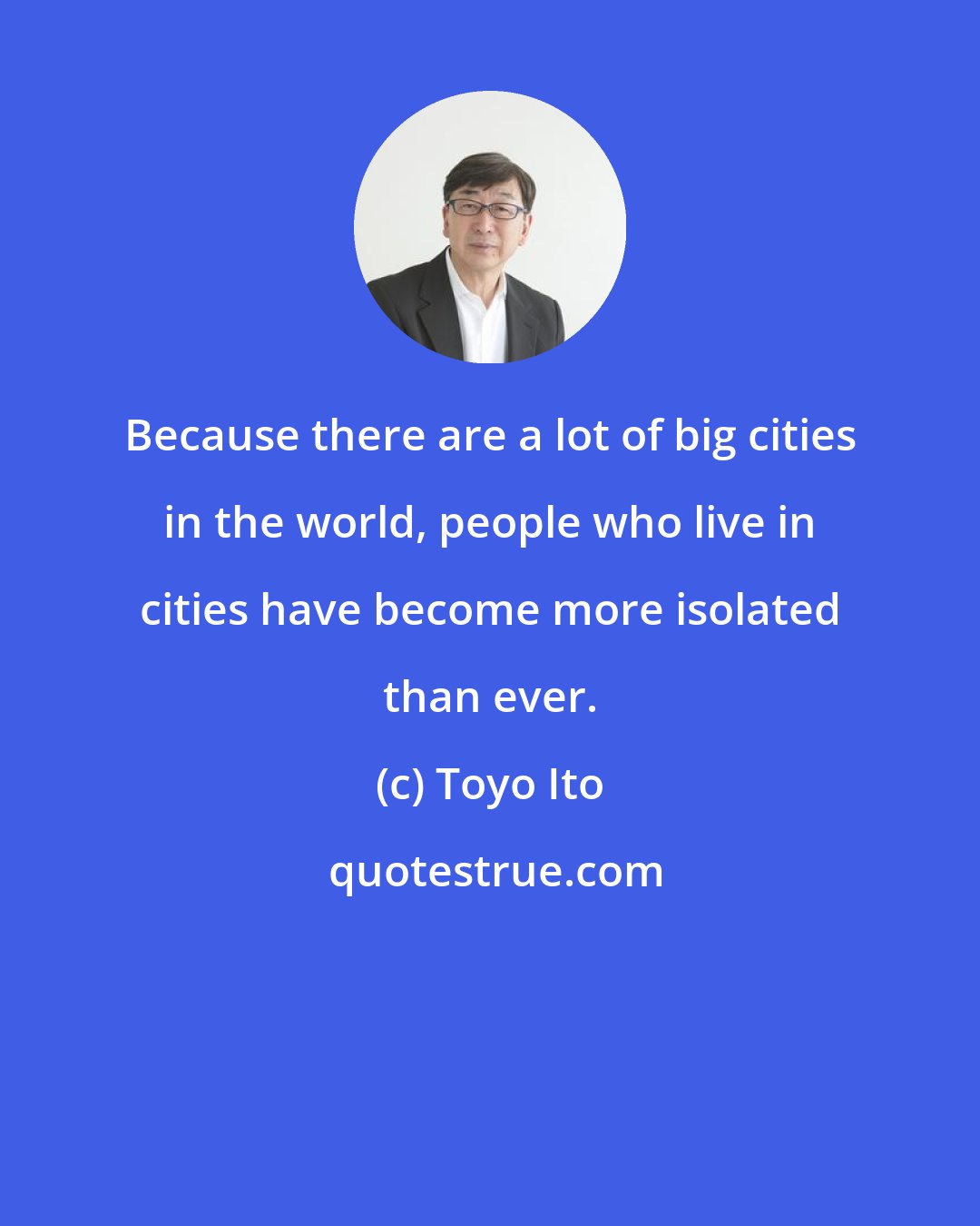 Toyo Ito: Because there are a lot of big cities in the world, people who live in cities have become more isolated than ever.