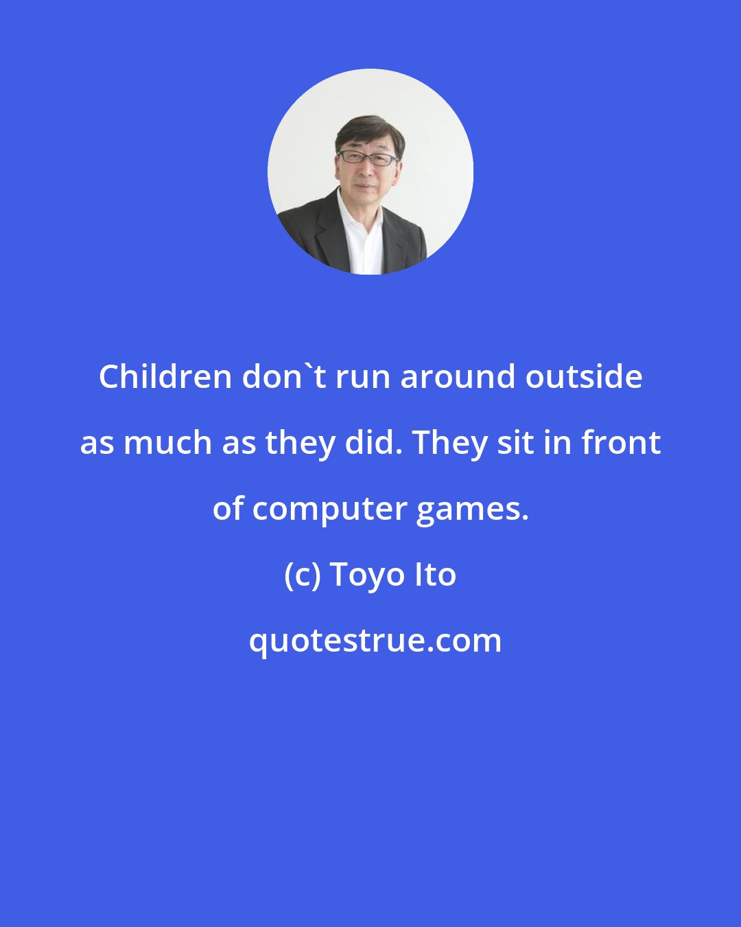 Toyo Ito: Children don't run around outside as much as they did. They sit in front of computer games.