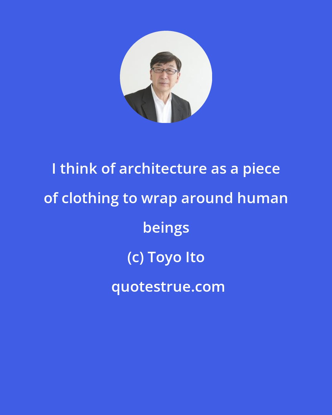 Toyo Ito: I think of architecture as a piece of clothing to wrap around human beings