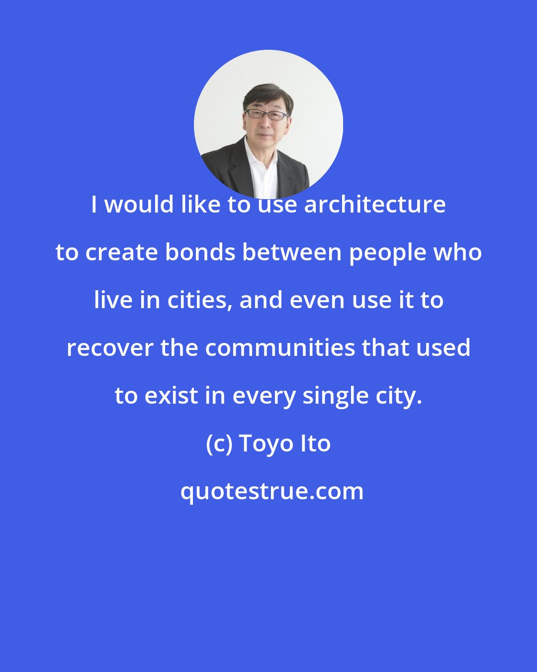 Toyo Ito: I would like to use architecture to create bonds between people who live in cities, and even use it to recover the communities that used to exist in every single city.