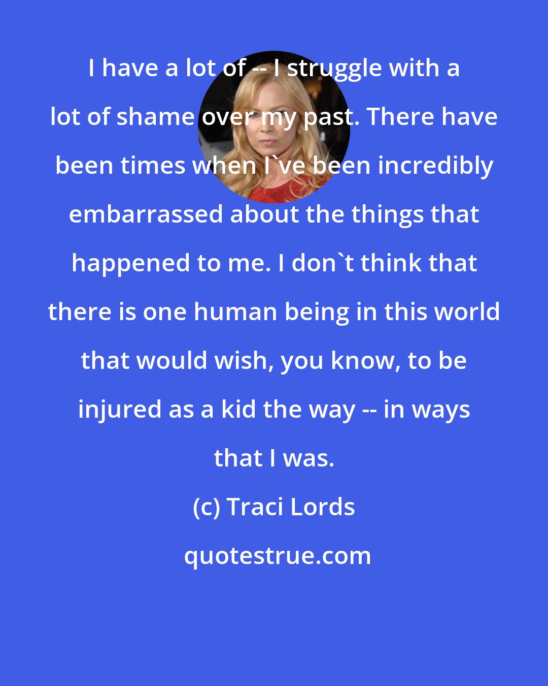Traci Lords: I have a lot of -- I struggle with a lot of shame over my past. There have been times when I've been incredibly embarrassed about the things that happened to me. I don't think that there is one human being in this world that would wish, you know, to be injured as a kid the way -- in ways that I was.