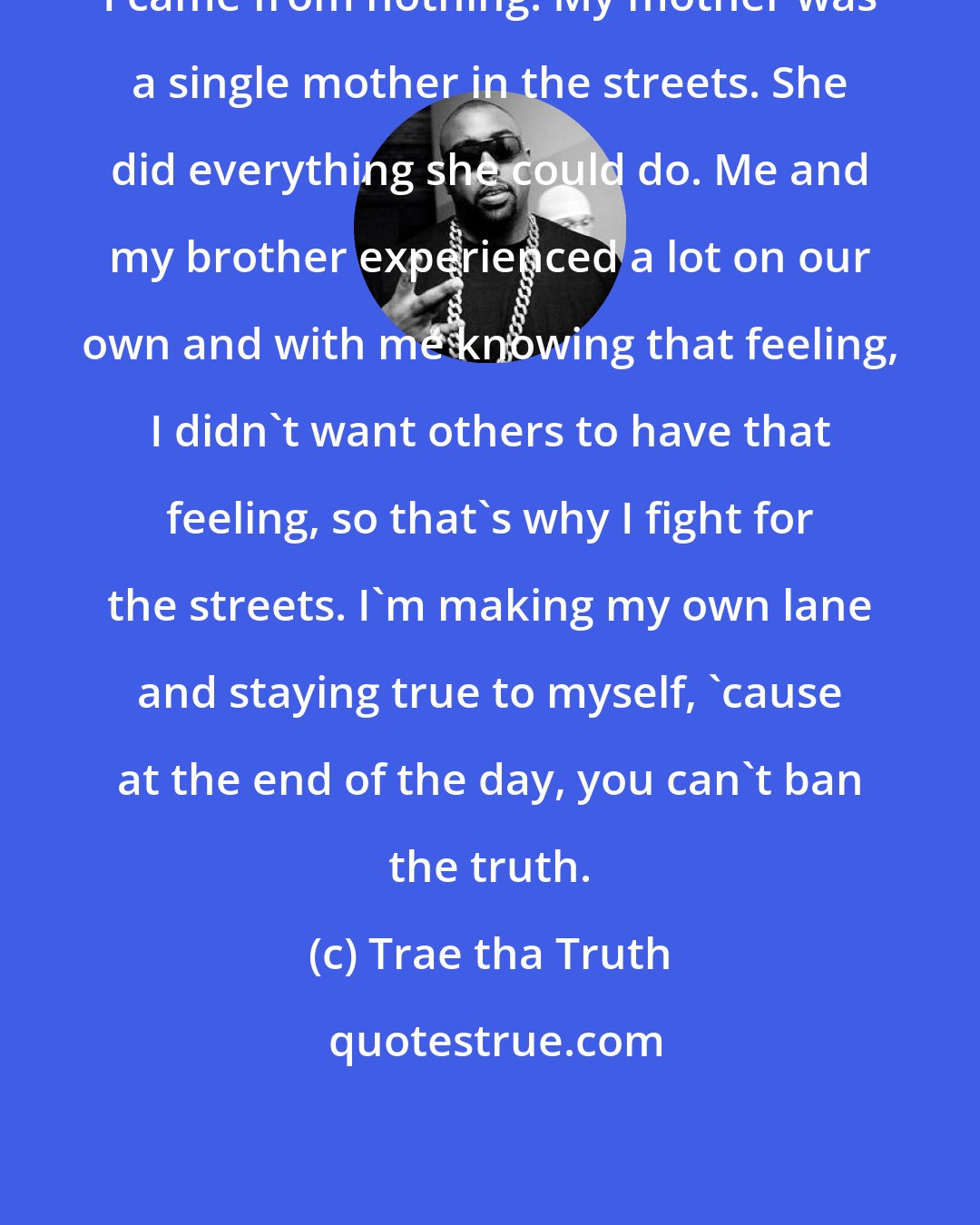 Trae tha Truth: I came from nothing. My mother was a single mother in the streets. She did everything she could do. Me and my brother experienced a lot on our own and with me knowing that feeling, I didn't want others to have that feeling, so that's why I fight for the streets. I'm making my own lane and staying true to myself, 'cause at the end of the day, you can't ban the truth.
