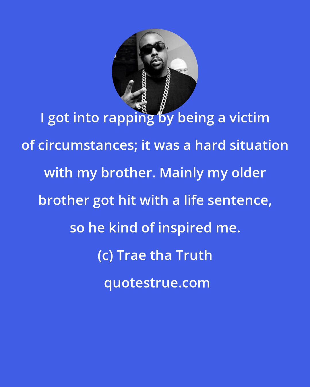 Trae tha Truth: I got into rapping by being a victim of circumstances; it was a hard situation with my brother. Mainly my older brother got hit with a life sentence, so he kind of inspired me.