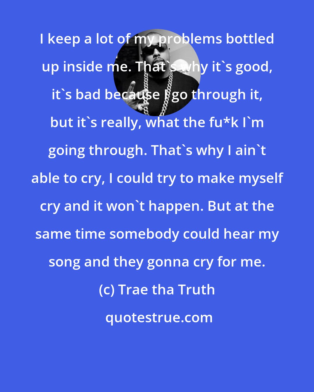 Trae tha Truth: I keep a lot of my problems bottled up inside me. That's why it's good, it's bad because I go through it, but it's really, what the fu*k I'm going through. That's why I ain't able to cry, I could try to make myself cry and it won't happen. But at the same time somebody could hear my song and they gonna cry for me.