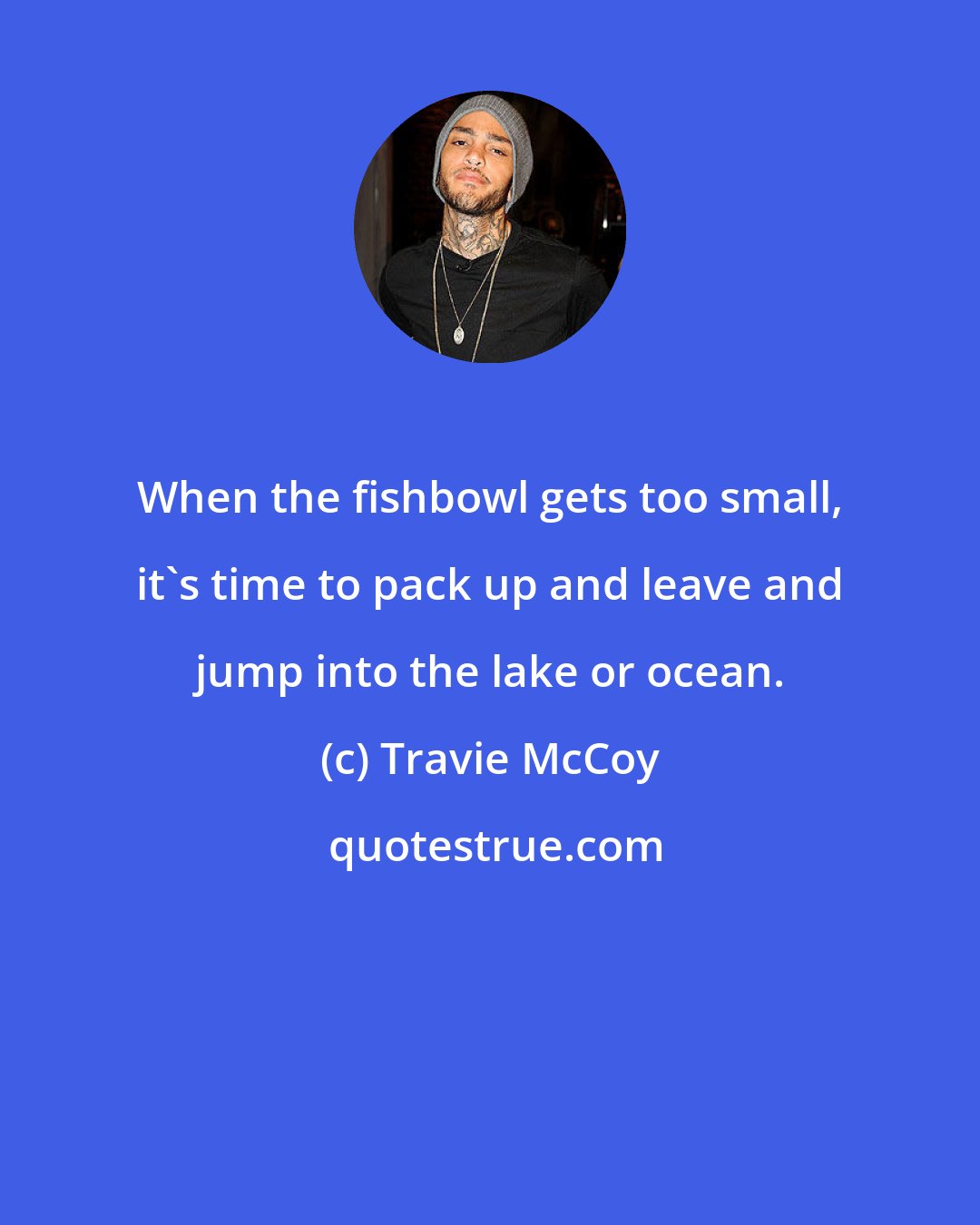 Travie McCoy: When the fishbowl gets too small, it's time to pack up and leave and jump into the lake or ocean.