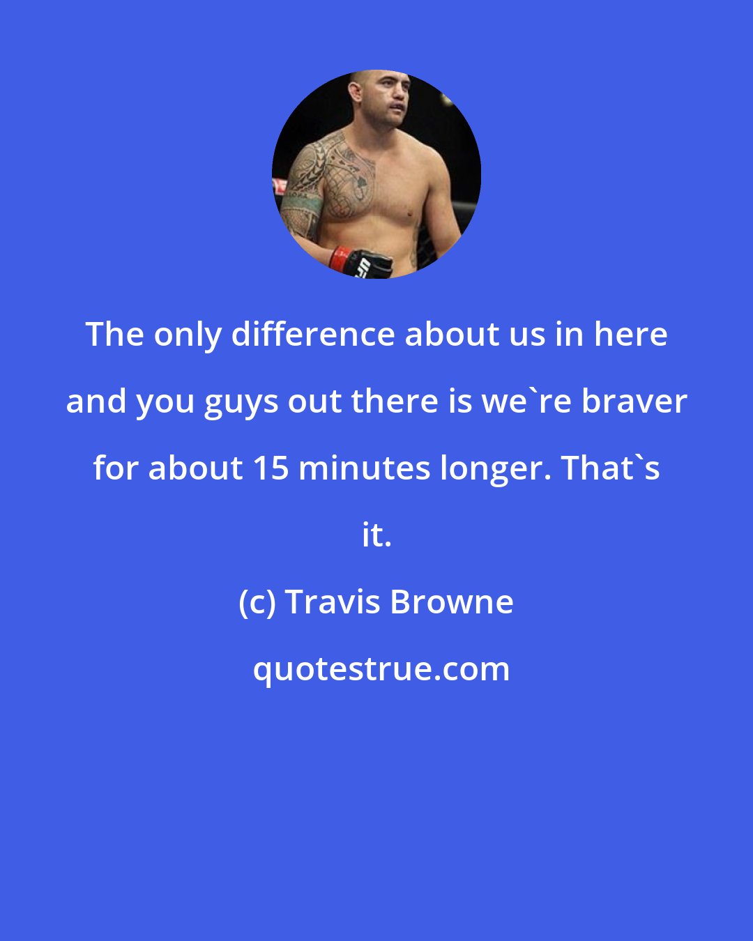 Travis Browne: The only difference about us in here and you guys out there is we're braver for about 15 minutes longer. That's it.