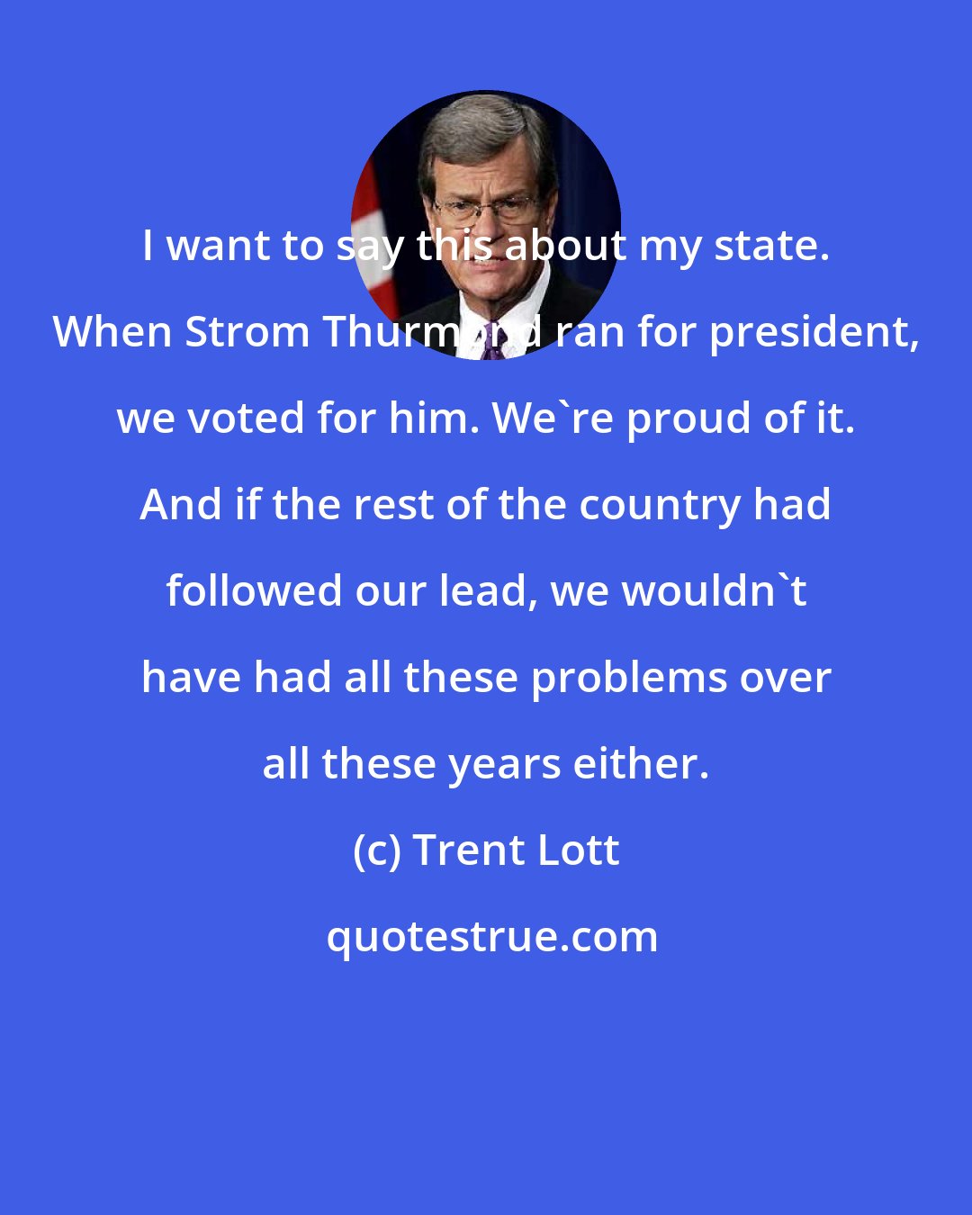 Trent Lott: I want to say this about my state. When Strom Thurmond ran for president, we voted for him. We're proud of it. And if the rest of the country had followed our lead, we wouldn't have had all these problems over all these years either.