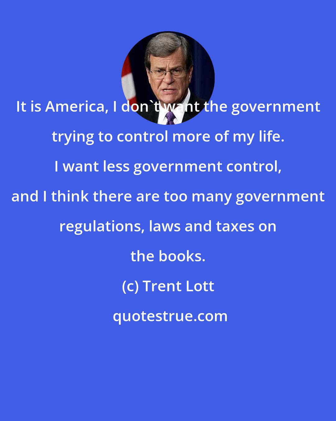 Trent Lott: It is America, I don't want the government trying to control more of my life. I want less government control, and I think there are too many government regulations, laws and taxes on the books.