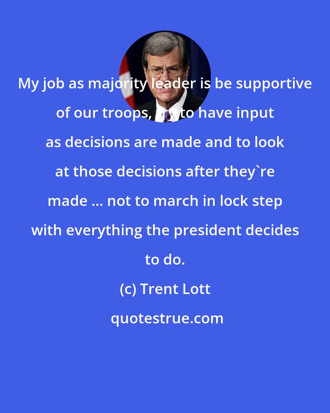 Trent Lott: My job as majority leader is be supportive of our troops, try to have input as decisions are made and to look at those decisions after they're made ... not to march in lock step with everything the president decides to do.