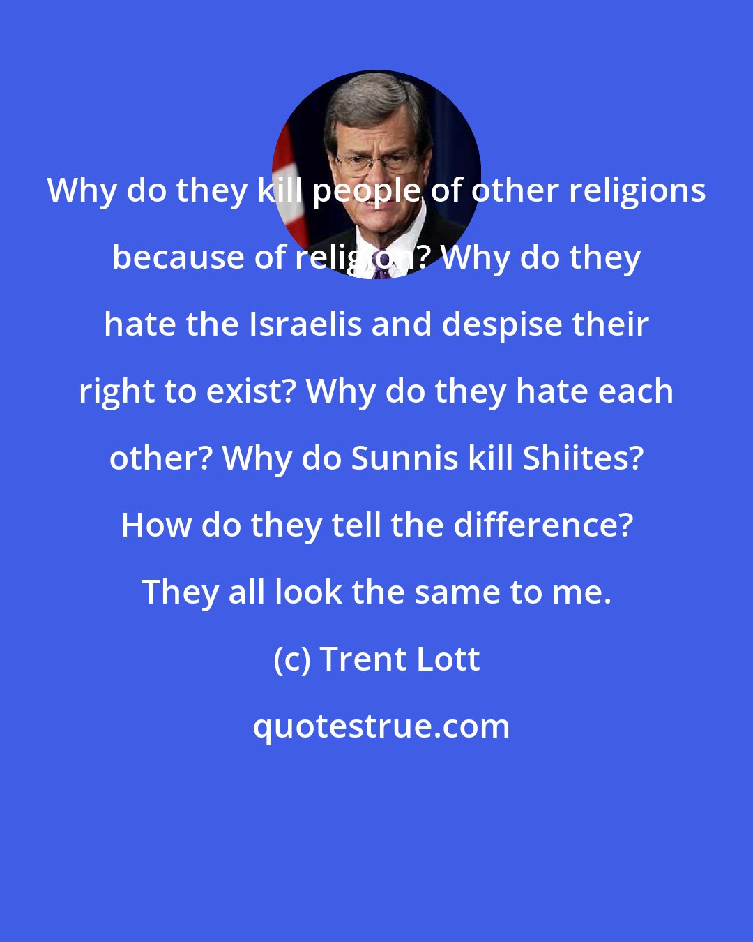 Trent Lott: Why do they kill people of other religions because of religion? Why do they hate the Israelis and despise their right to exist? Why do they hate each other? Why do Sunnis kill Shiites? How do they tell the difference? They all look the same to me.
