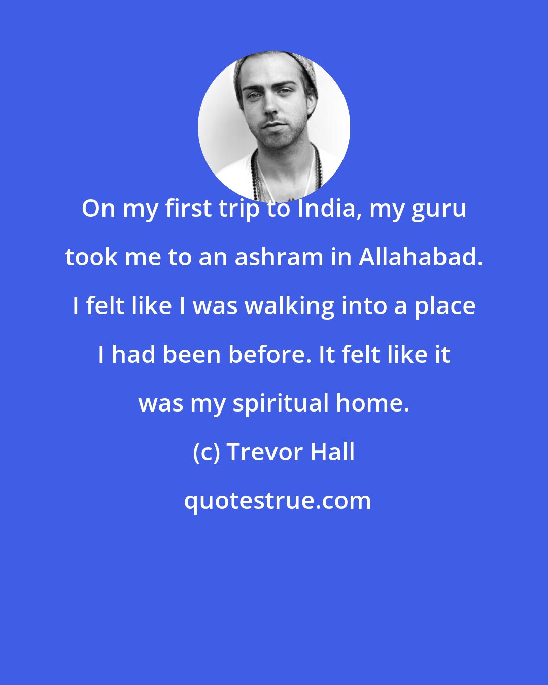 Trevor Hall: On my first trip to India, my guru took me to an ashram in Allahabad. I felt like I was walking into a place I had been before. It felt like it was my spiritual home.