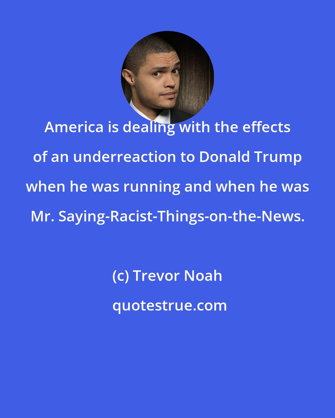 Trevor Noah: America is dealing with the effects of an underreaction to Donald Trump when he was running and when he was Mr. Saying-Racist-Things-on-the-News.
