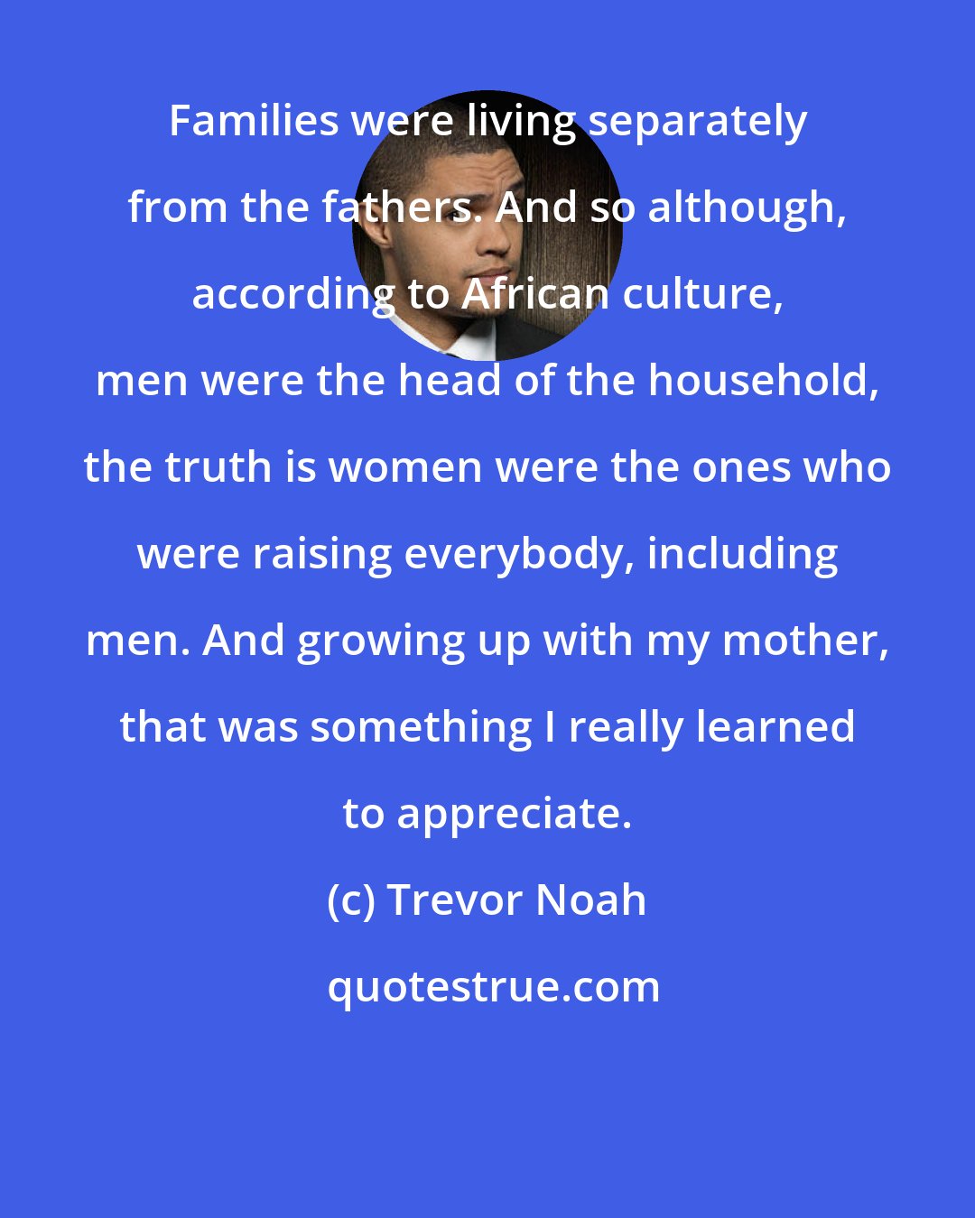 Trevor Noah: Families were living separately from the fathers. And so although, according to African culture, men were the head of the household, the truth is women were the ones who were raising everybody, including men. And growing up with my mother, that was something I really learned to appreciate.