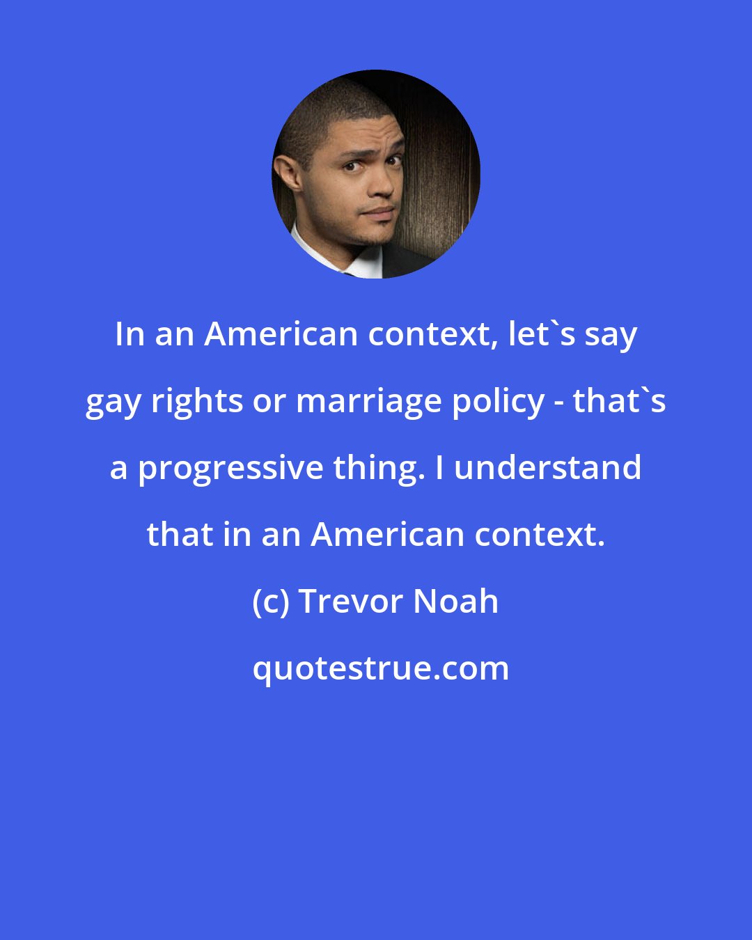 Trevor Noah: In an American context, let's say gay rights or marriage policy - that's a progressive thing. I understand that in an American context.