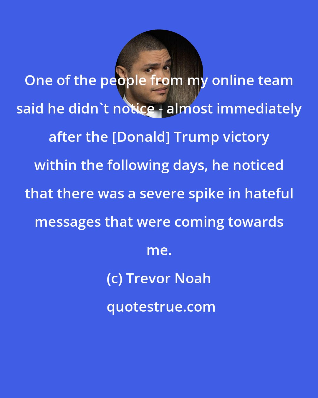 Trevor Noah: One of the people from my online team said he didn't notice - almost immediately after the [Donald] Trump victory within the following days, he noticed that there was a severe spike in hateful messages that were coming towards me.