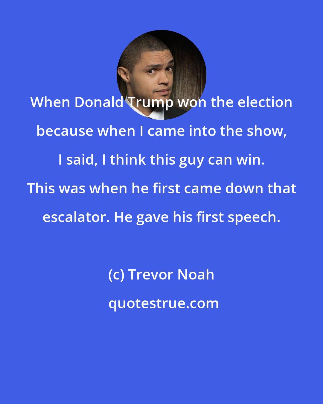 Trevor Noah: When Donald Trump won the election because when I came into the show, I said, I think this guy can win. This was when he first came down that escalator. He gave his first speech.