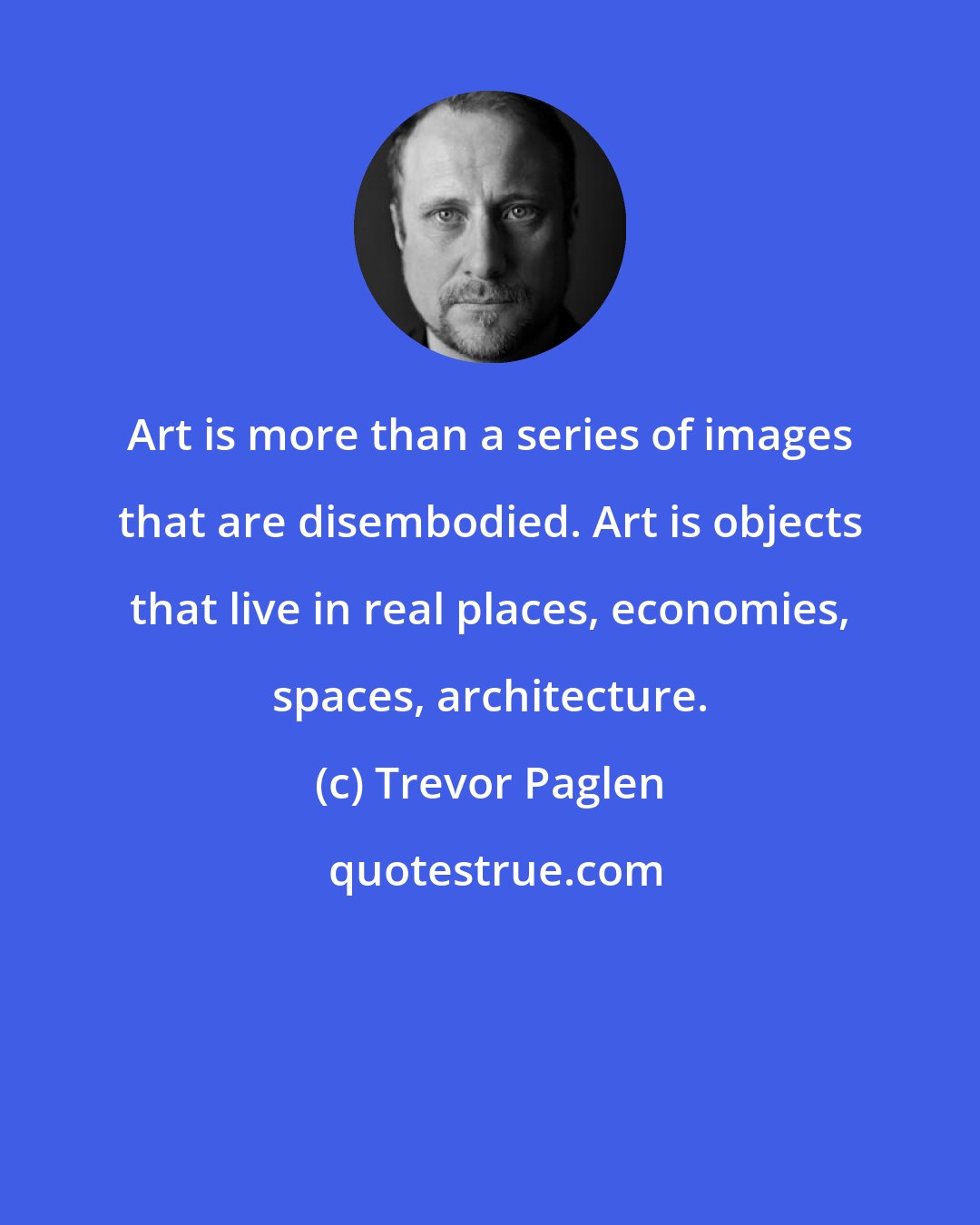 Trevor Paglen: Art is more than a series of images that are disembodied. Art is objects that live in real places, economies, spaces, architecture.