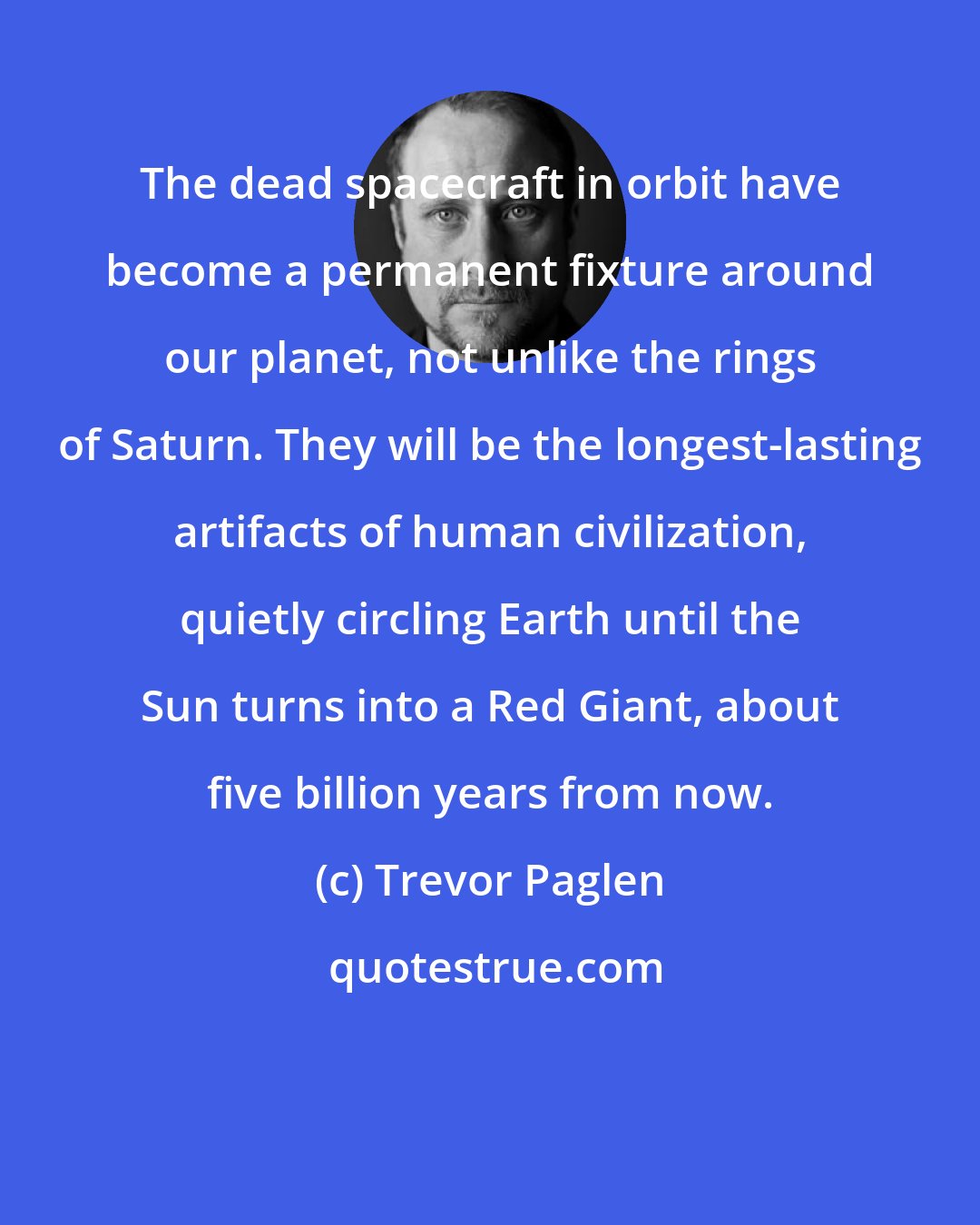 Trevor Paglen: The dead spacecraft in orbit have become a permanent fixture around our planet, not unlike the rings of Saturn. They will be the longest-lasting artifacts of human civilization, quietly circling Earth until the Sun turns into a Red Giant, about five billion years from now.