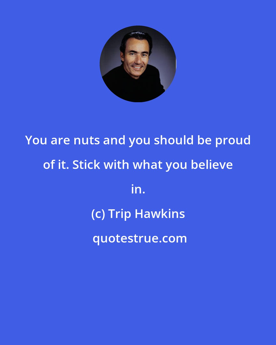 Trip Hawkins: You are nuts and you should be proud of it. Stick with what you believe in.