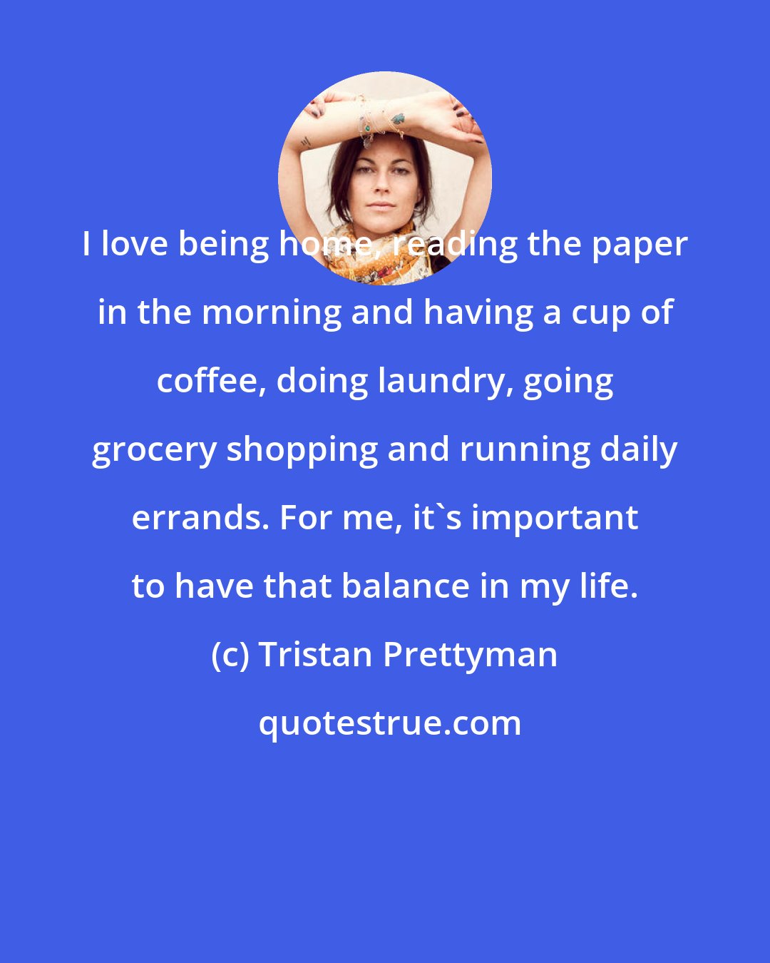 Tristan Prettyman: I love being home, reading the paper in the morning and having a cup of coffee, doing laundry, going grocery shopping and running daily errands. For me, it's important to have that balance in my life.