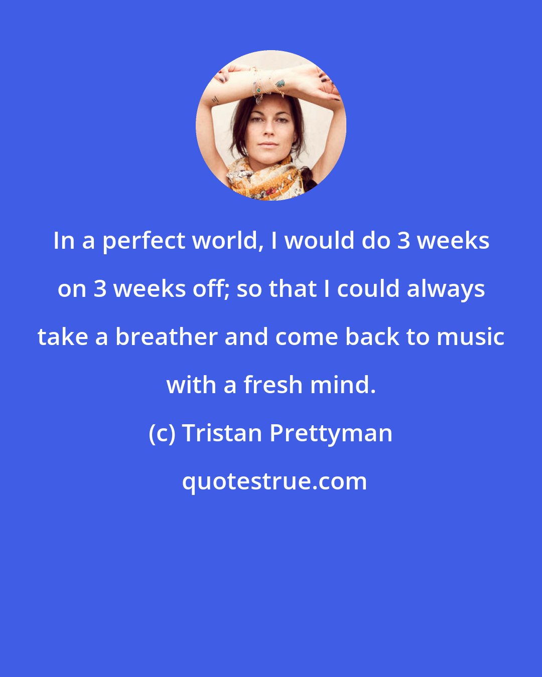Tristan Prettyman: In a perfect world, I would do 3 weeks on 3 weeks off; so that I could always take a breather and come back to music with a fresh mind.